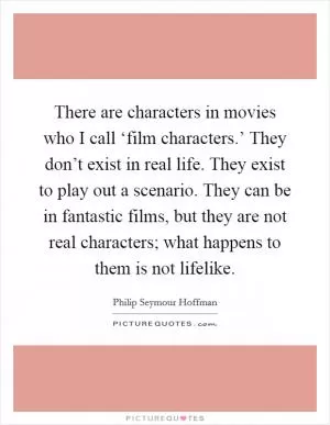 There are characters in movies who I call ‘film characters.’ They don’t exist in real life. They exist to play out a scenario. They can be in fantastic films, but they are not real characters; what happens to them is not lifelike Picture Quote #1