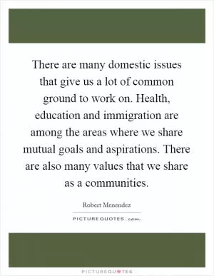 There are many domestic issues that give us a lot of common ground to work on. Health, education and immigration are among the areas where we share mutual goals and aspirations. There are also many values that we share as a communities Picture Quote #1