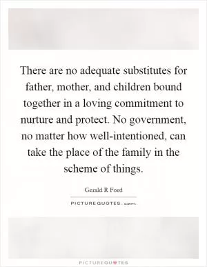 There are no adequate substitutes for father, mother, and children bound together in a loving commitment to nurture and protect. No government, no matter how well-intentioned, can take the place of the family in the scheme of things Picture Quote #1