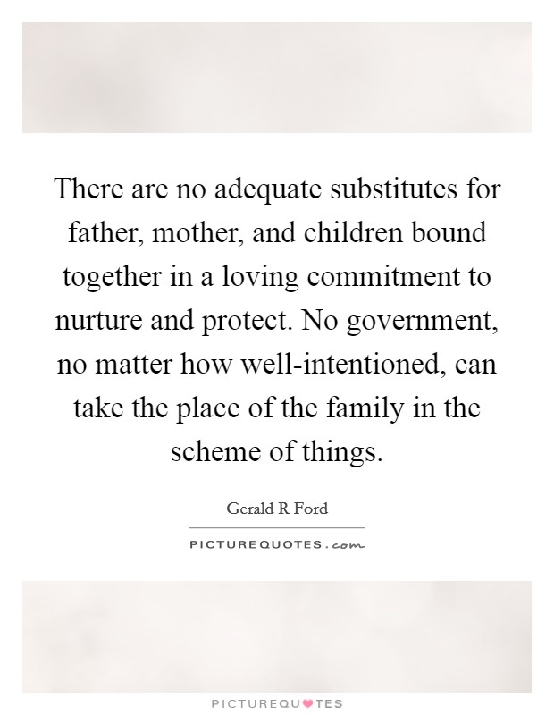 There are no adequate substitutes for father, mother, and children bound together in a loving commitment to nurture and protect. No government, no matter how well-intentioned, can take the place of the family in the scheme of things Picture Quote #1