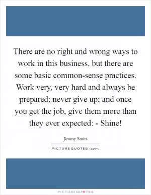 There are no right and wrong ways to work in this business, but there are some basic common-sense practices. Work very, very hard and always be prepared; never give up; and once you get the job, give them more than they ever expected: - Shine! Picture Quote #1