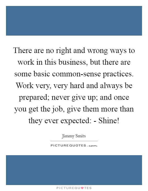 There are no right and wrong ways to work in this business, but there are some basic common-sense practices. Work very, very hard and always be prepared; never give up; and once you get the job, give them more than they ever expected: - Shine! Picture Quote #1