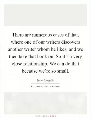 There are numerous cases of that, where one of our writers discovers another writer whom he likes, and we then take that book on. So it’s a very close relationship. We can do that because we’re so small Picture Quote #1