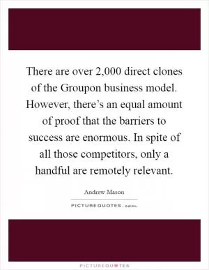 There are over 2,000 direct clones of the Groupon business model. However, there’s an equal amount of proof that the barriers to success are enormous. In spite of all those competitors, only a handful are remotely relevant Picture Quote #1