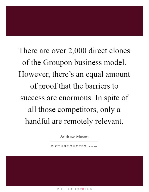 There are over 2,000 direct clones of the Groupon business model. However, there's an equal amount of proof that the barriers to success are enormous. In spite of all those competitors, only a handful are remotely relevant Picture Quote #1