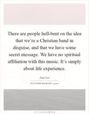There are people hell-bent on the idea that we’re a Christian band in disguise, and that we have some secret message. We have no spiritual affiliation with this music. It’s simply about life experience Picture Quote #1