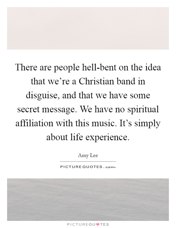 There are people hell-bent on the idea that we're a Christian band in disguise, and that we have some secret message. We have no spiritual affiliation with this music. It's simply about life experience Picture Quote #1