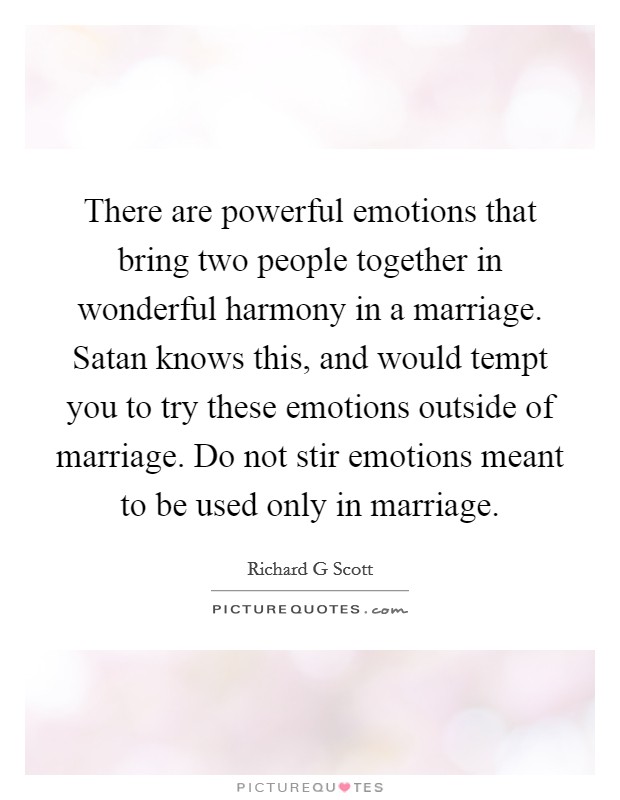There are powerful emotions that bring two people together in wonderful harmony in a marriage. Satan knows this, and would tempt you to try these emotions outside of marriage. Do not stir emotions meant to be used only in marriage Picture Quote #1
