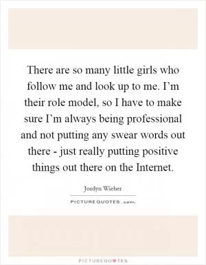 There are so many little girls who follow me and look up to me. I’m their role model, so I have to make sure I’m always being professional and not putting any swear words out there - just really putting positive things out there on the Internet Picture Quote #1