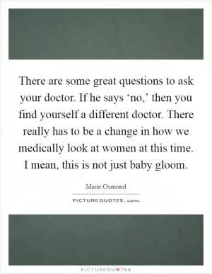 There are some great questions to ask your doctor. If he says ‘no,’ then you find yourself a different doctor. There really has to be a change in how we medically look at women at this time. I mean, this is not just baby gloom Picture Quote #1