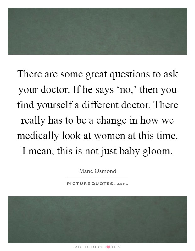 There are some great questions to ask your doctor. If he says ‘no,' then you find yourself a different doctor. There really has to be a change in how we medically look at women at this time. I mean, this is not just baby gloom Picture Quote #1