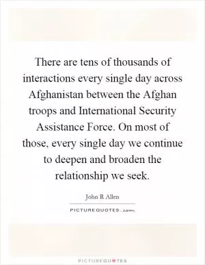 There are tens of thousands of interactions every single day across Afghanistan between the Afghan troops and International Security Assistance Force. On most of those, every single day we continue to deepen and broaden the relationship we seek Picture Quote #1