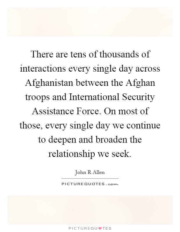 There are tens of thousands of interactions every single day across Afghanistan between the Afghan troops and International Security Assistance Force. On most of those, every single day we continue to deepen and broaden the relationship we seek Picture Quote #1