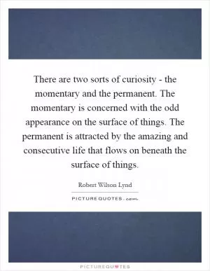 There are two sorts of curiosity - the momentary and the permanent. The momentary is concerned with the odd appearance on the surface of things. The permanent is attracted by the amazing and consecutive life that flows on beneath the surface of things Picture Quote #1