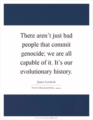 There aren’t just bad people that commit genocide; we are all capable of it. It’s our evolutionary history Picture Quote #1