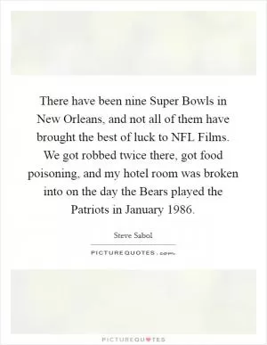 There have been nine Super Bowls in New Orleans, and not all of them have brought the best of luck to NFL Films. We got robbed twice there, got food poisoning, and my hotel room was broken into on the day the Bears played the Patriots in January 1986 Picture Quote #1