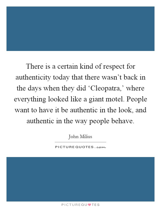 There is a certain kind of respect for authenticity today that there wasn't back in the days when they did ‘Cleopatra,' where everything looked like a giant motel. People want to have it be authentic in the look, and authentic in the way people behave Picture Quote #1