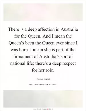 There is a deep affection in Australia for the Queen. And I mean the Queen’s been the Queen ever since I was born. I mean she is part of the firmament of Australia’s sort of national life; there’s a deep respect for her role Picture Quote #1