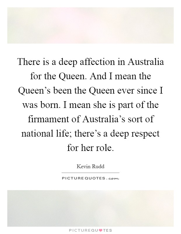 There is a deep affection in Australia for the Queen. And I mean the Queen's been the Queen ever since I was born. I mean she is part of the firmament of Australia's sort of national life; there's a deep respect for her role Picture Quote #1
