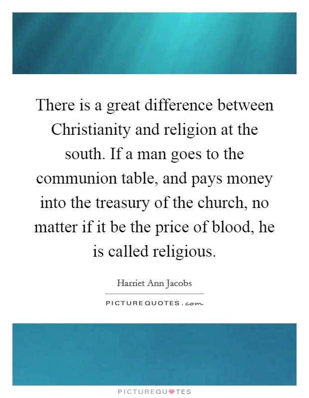 There is a great difference between Christianity and religion at the south. If a man goes to the communion table, and pays money into the treasury of the church, no matter if it be the price of blood, he is called religious Picture Quote #1