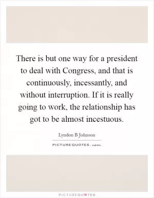 There is but one way for a president to deal with Congress, and that is continuously, incessantly, and without interruption. If it is really going to work, the relationship has got to be almost incestuous Picture Quote #1