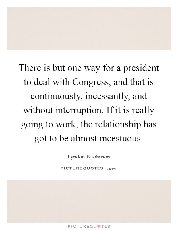 There is but one way for a president to deal with Congress, and that is continuously, incessantly, and without interruption. If it is really going to work, the relationship has got to be almost incestuous Picture Quote #1
