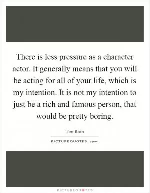 There is less pressure as a character actor. It generally means that you will be acting for all of your life, which is my intention. It is not my intention to just be a rich and famous person, that would be pretty boring Picture Quote #1