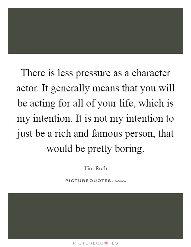 There is less pressure as a character actor. It generally means that you will be acting for all of your life, which is my intention. It is not my intention to just be a rich and famous person, that would be pretty boring Picture Quote #1