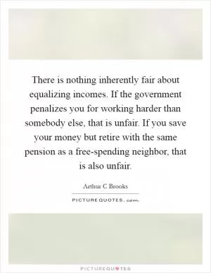 There is nothing inherently fair about equalizing incomes. If the government penalizes you for working harder than somebody else, that is unfair. If you save your money but retire with the same pension as a free-spending neighbor, that is also unfair Picture Quote #1