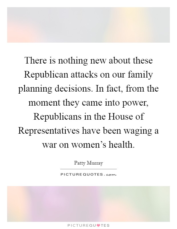 There is nothing new about these Republican attacks on our family planning decisions. In fact, from the moment they came into power, Republicans in the House of Representatives have been waging a war on women's health Picture Quote #1