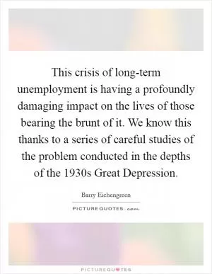 This crisis of long-term unemployment is having a profoundly damaging impact on the lives of those bearing the brunt of it. We know this thanks to a series of careful studies of the problem conducted in the depths of the 1930s Great Depression Picture Quote #1