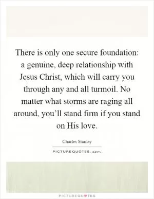There is only one secure foundation: a genuine, deep relationship with Jesus Christ, which will carry you through any and all turmoil. No matter what storms are raging all around, you’ll stand firm if you stand on His love Picture Quote #1