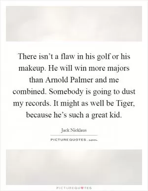 There isn’t a flaw in his golf or his makeup. He will win more majors than Arnold Palmer and me combined. Somebody is going to dust my records. It might as well be Tiger, because he’s such a great kid Picture Quote #1