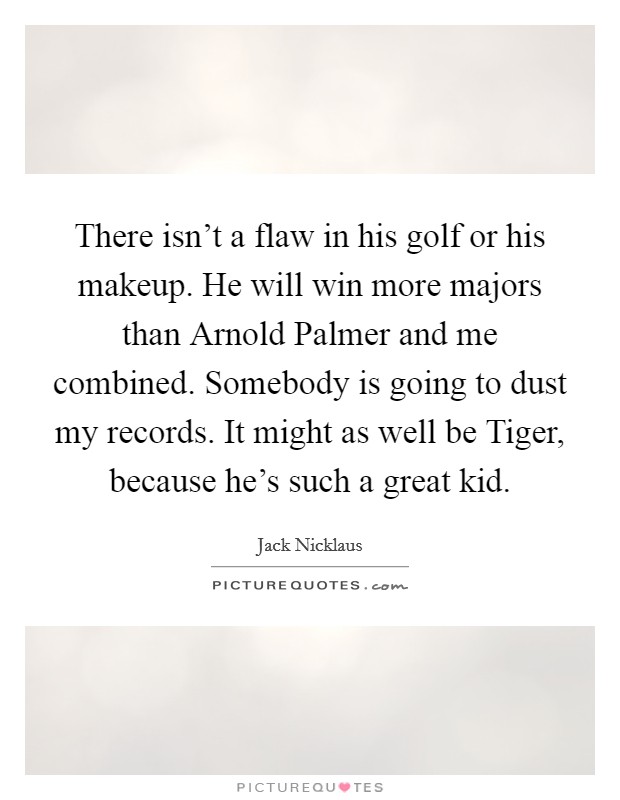 There isn't a flaw in his golf or his makeup. He will win more majors than Arnold Palmer and me combined. Somebody is going to dust my records. It might as well be Tiger, because he's such a great kid Picture Quote #1