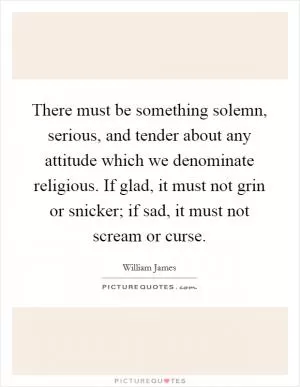 There must be something solemn, serious, and tender about any attitude which we denominate religious. If glad, it must not grin or snicker; if sad, it must not scream or curse Picture Quote #1