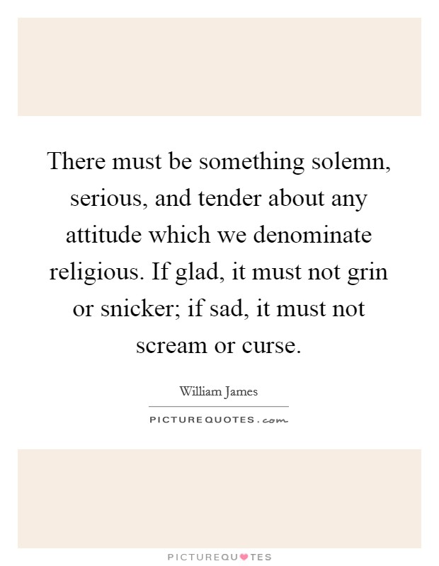 There must be something solemn, serious, and tender about any attitude which we denominate religious. If glad, it must not grin or snicker; if sad, it must not scream or curse Picture Quote #1