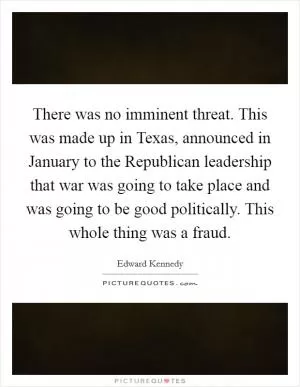 There was no imminent threat. This was made up in Texas, announced in January to the Republican leadership that war was going to take place and was going to be good politically. This whole thing was a fraud Picture Quote #1