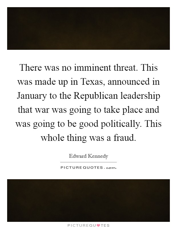 There was no imminent threat. This was made up in Texas, announced in January to the Republican leadership that war was going to take place and was going to be good politically. This whole thing was a fraud Picture Quote #1