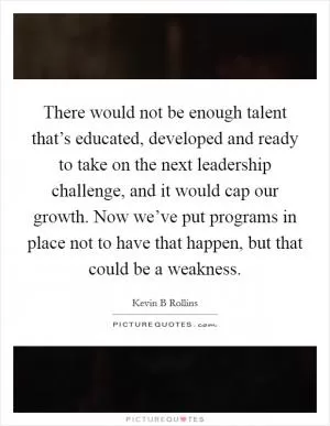 There would not be enough talent that’s educated, developed and ready to take on the next leadership challenge, and it would cap our growth. Now we’ve put programs in place not to have that happen, but that could be a weakness Picture Quote #1