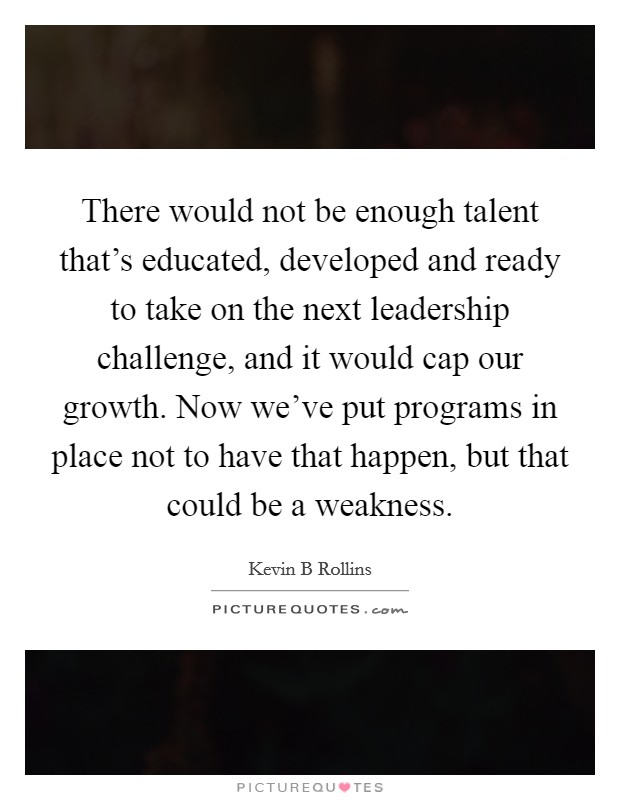 There would not be enough talent that's educated, developed and ready to take on the next leadership challenge, and it would cap our growth. Now we've put programs in place not to have that happen, but that could be a weakness Picture Quote #1