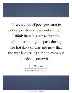 There’s a lot of peer pressure to not do positive stories out of Iraq... I think there’s a sense that the administration got a pass during the hot days of war and now that the war is over it’s time to even out the deck somewhat Picture Quote #1
