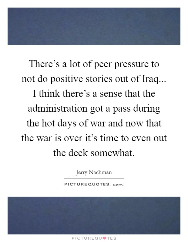 There's a lot of peer pressure to not do positive stories out of Iraq... I think there's a sense that the administration got a pass during the hot days of war and now that the war is over it's time to even out the deck somewhat Picture Quote #1