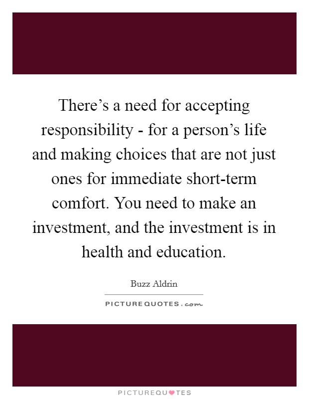 There's a need for accepting responsibility - for a person's life and making choices that are not just ones for immediate short-term comfort. You need to make an investment, and the investment is in health and education Picture Quote #1