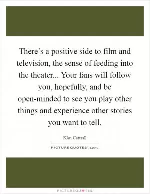 There’s a positive side to film and television, the sense of feeding into the theater... Your fans will follow you, hopefully, and be open-minded to see you play other things and experience other stories you want to tell Picture Quote #1