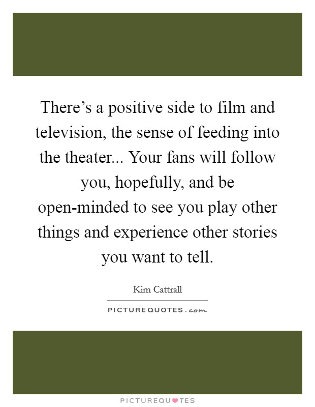 There's a positive side to film and television, the sense of feeding into the theater... Your fans will follow you, hopefully, and be open-minded to see you play other things and experience other stories you want to tell Picture Quote #1