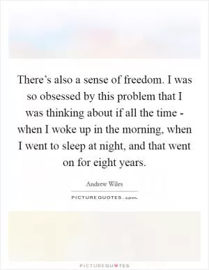 There’s also a sense of freedom. I was so obsessed by this problem that I was thinking about if all the time - when I woke up in the morning, when I went to sleep at night, and that went on for eight years Picture Quote #1