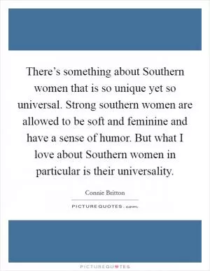 There’s something about Southern women that is so unique yet so universal. Strong southern women are allowed to be soft and feminine and have a sense of humor. But what I love about Southern women in particular is their universality Picture Quote #1