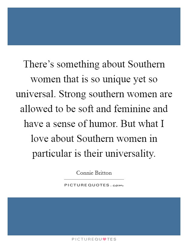 There's something about Southern women that is so unique yet so universal. Strong southern women are allowed to be soft and feminine and have a sense of humor. But what I love about Southern women in particular is their universality Picture Quote #1