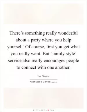 There’s something really wonderful about a party where you help yourself. Of course, first you get what you really want. But ‘family style’ service also really encourages people to connect with one another Picture Quote #1