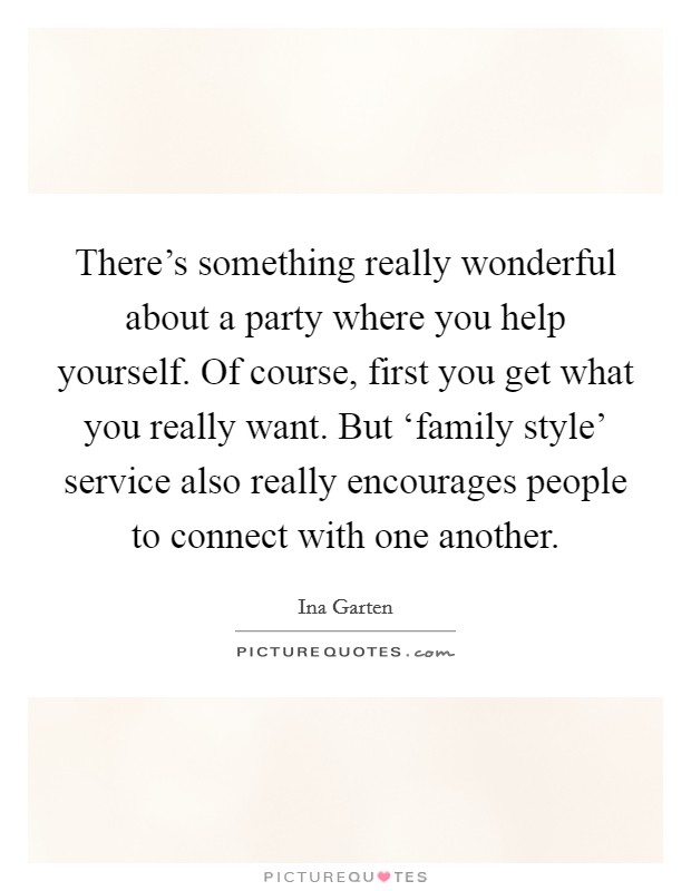There's something really wonderful about a party where you help yourself. Of course, first you get what you really want. But ‘family style' service also really encourages people to connect with one another Picture Quote #1